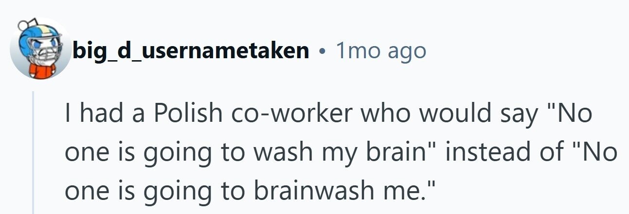 big_d_usernametaken 1mo ago I had a Polish co-worker who would say No one is going to wash my brain instead of No one is going to brainwash me. 