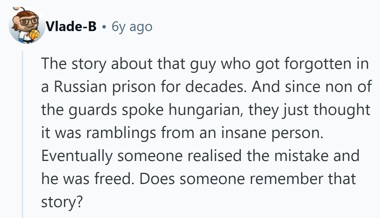 Vlade-B a 6y ago The story about that guy who got forgotten in a Russian prison for decades. And since non of the guards spoke hungarian, they just thought it was ramblings from an insane person. Eventually someone realised the mistake and he was freed. Does someone remember that story?