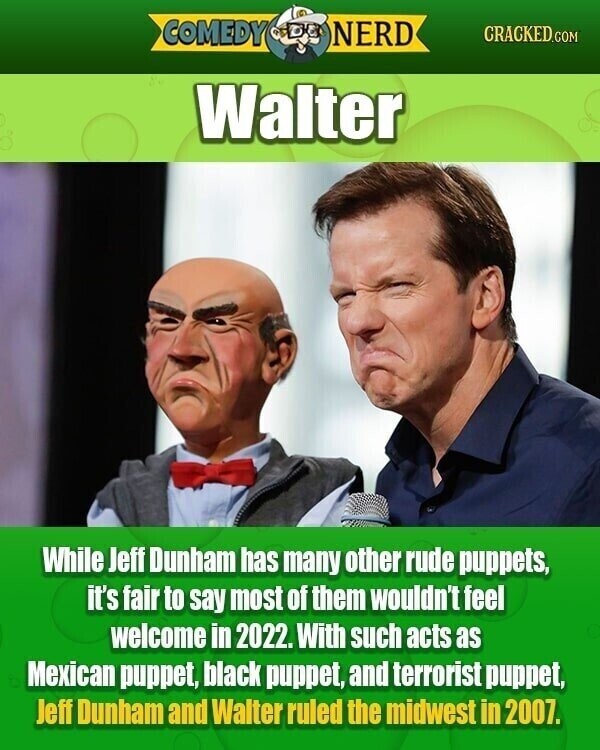 COMEDY NERD CRACKED.COM Walter While Jeff Dunham has many other rude puppets, it's fair to say most of them wouldn't feel welcome in 2022. With such acts as Mexican puppet, black puppet, and terrorist puppet, Jeff Dunham and Walter ruled the midwest in 2007.