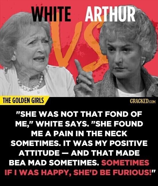 WHITE ARTHUR THE GOLDEN GIRLS CRACKED.COM SHE WAS NOT THAT FOND OF ME, WHITE SAYS. SHE FOUND ME A PAIN IN THE NECK SOMETIMES. IT WAS MY POSITIVE ATTITUDE - AND THAT MADE BEA MAD SOMETIMES. SOMETIMES IF I WAS HAPPY, SHE'D BE FURIOUS!