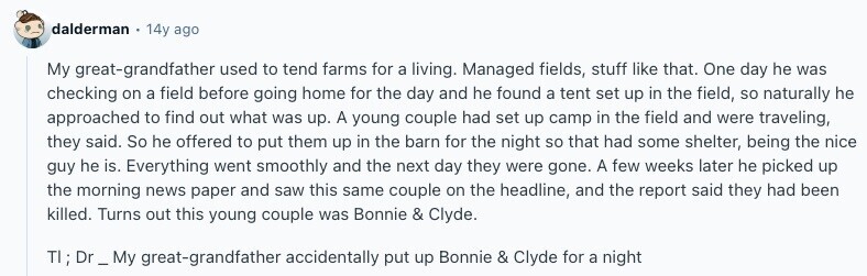 dalderman 14y ago My great-grandfather used to tend farms for a living. Managed fields, stuff like that. One day he was checking on a field before going home for the day and he found a tent set up in the field, so naturally he approached to find out what was up. A young couple had set up camp in the field and were traveling, they said. So he offered to put them up in the barn for the night so that had some shelter, being the nice guy he is. Everything went smoothly and the next day they were gone. 