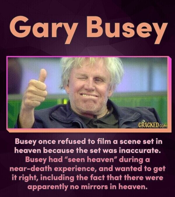 Gary Busey CRACKED.COM Busey once refused to film a scene set in heaven because the set was inaccurate. Busey had seen heaven during a near-death experience, and wanted to get it right, including the fact that there were apparently no mirrors in heaven.