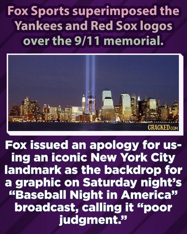 Fox Sports superimposed the Yankees and Red Sox logos over the 9/11 memorial. CRACKED.COM Fox issued an apology for us- ing an iconic New York City landmark as the backdrop for a graphic on Saturday night's Baseball Night in America broadcast, calling it poor judgment.