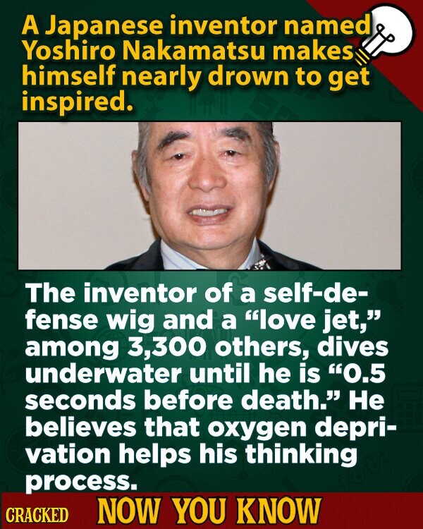 A Japanese inventor named Yoshiro Nakamatsu makes himself nearly drown to get inspired. The inventor of a self-de- fense wig and a love jet, among 3,300 others, dives underwater until he is 0.5 seconds before death. Не believes that oxygen depri- vation helps his thinking process. CRACKED NOW YOU KNOW