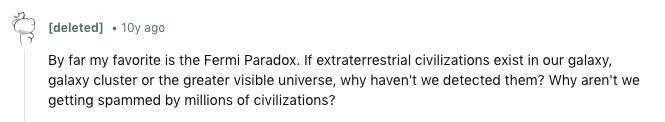 [deleted] 10y ago By far my favorite is the Fermi Paradox. If extraterrestrial civilizations exist in our galaxy, galaxy cluster or the greater visible universe, why haven't we detected them? Why aren't we getting spammed by millions of civilizations? 