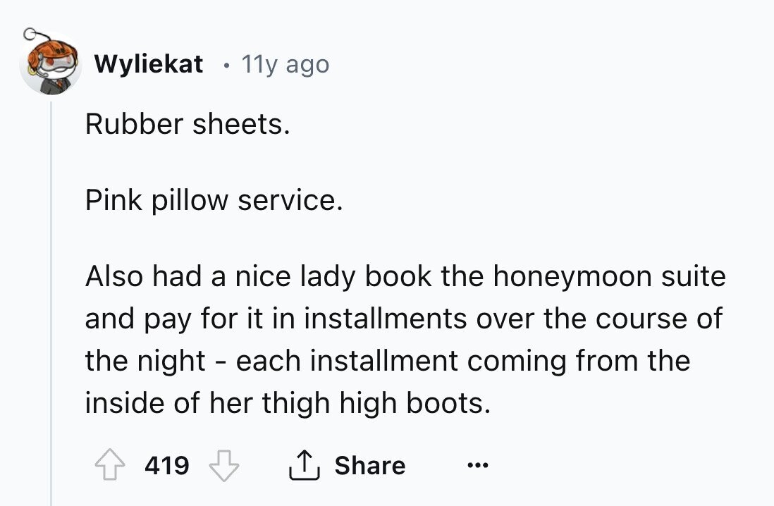 Wyliekat 11y ago Rubber sheets. Pink pillow service. Also had a nice lady book the honeymoon suite and pay for it in installments over the course of the night - each installment coming from the inside of her thigh high boots. 419 Share ... 
