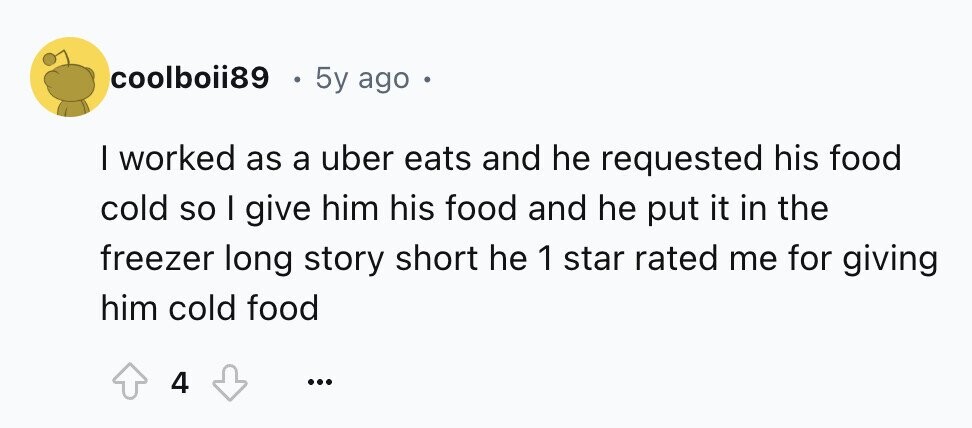 coolboii89 5y ago e I worked as a uber eats and he requested his food cold so I give him his food and he put it in the freezer long story short he 1 star rated me for giving him cold food 4 ...