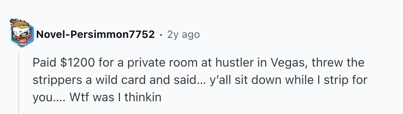 Novel-Persimmon7752 . 2y ago Paid $1200 for a private room at hustler in Vegas, threw the strippers a wild card and said... y'all sit down while I strip for you.... Wtf was I thinkin