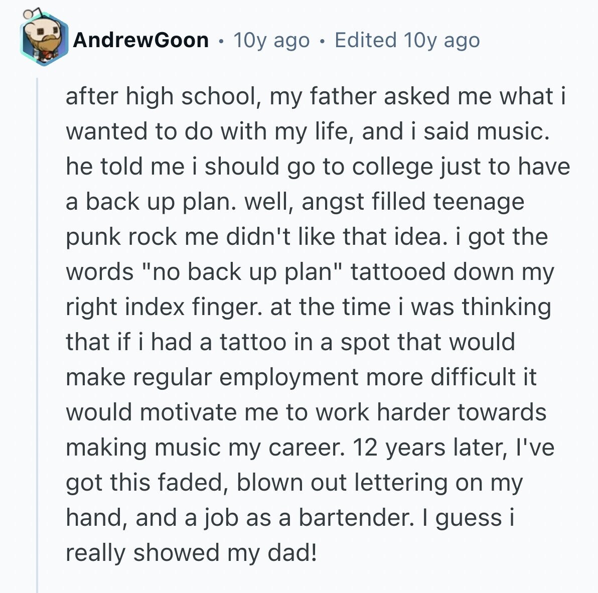 AndrewGoon 10y ago Edited 10y ago after high school, my father asked me what i wanted to do with my life, and i said music. he told me i should go to college just to have a back up plan. well, angst filled teenage punk rock me didn't like that idea. i got the words no back up plan tattooed down my right index finger. at the time i was thinking that if i had a tattoo in a spot that would make regular employment more difficult it would motivate me to work harder towards making music my career. 12