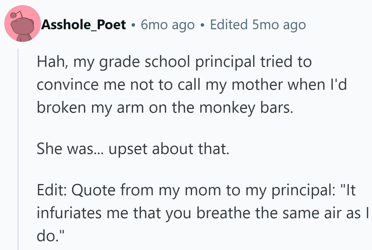 Asshole_Poet . 6mo ago Edited 5mo ago Hah, my grade school principal tried to convince me not to call my mother when I'd broken my arm on the monkey bars. She was... upset about that. Edit: Quote from my mom to my principal: It infuriates me that you breathe the same air as I do.