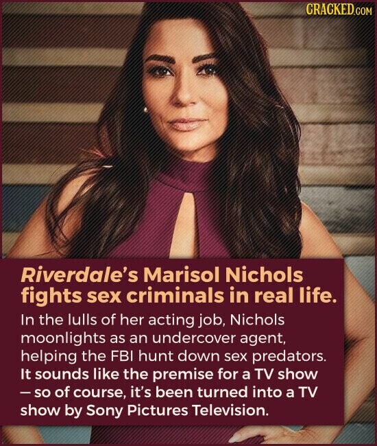 CRACKED.COM Riverdale's Marisol Nichols fights sex criminals in real life. In the lulls of her acting job, Nichols moonlights as an undercover agent, helping the FBI hunt down sex predators. It sounds like the premise for a TV show - so of course, it's been turned into a TV show by Sony Pictures Television.