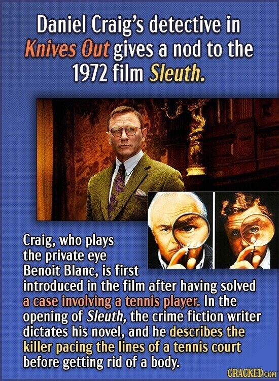 Daniel Craig's detective in Knives Out gives a nod to the 1972 film Sleuth. Craig, who plays the private eye Benoit Blanc, is first introduced in the film after having solved a case involving a tennis player. In the opening of Sleuth, the crime fiction writer dictates his novel, and he describes the killer pacing the lines of a tennis court before getting rid of a body. CRACKED.COM