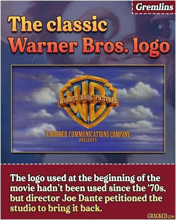 Gremlins The classic Warner Bros. logo WB A WARNER COMMUNICATIONS COMPANY PRESENTS The logo used at the beginning of the movie hadn't been used since the '70s, but director Joe Dante petitioned the studio to bring it back. CRACKED.COM