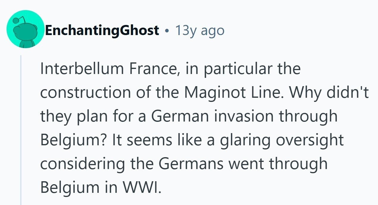 EnchantingGhost 13y ago Interbellum France, in particular the construction of the Maginot Line. Why didn't they plan for a German invasion through Belgium? It seems like a glaring oversight considering the Germans went through Belgium in WWI. 