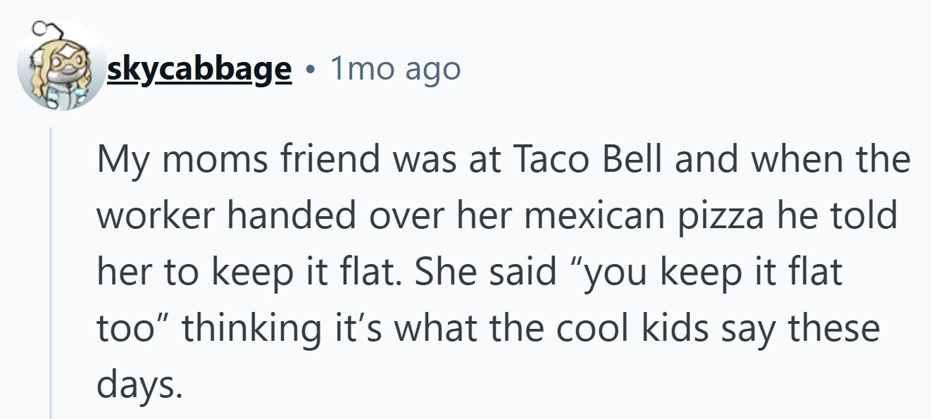 skycabbage Ф 1mo ago My moms friend was at Taco Bell and when the worker handed over her mexican pizza he told her to keep it flat. She said you keep it flat too thinking it's what the cool kids say these days. 