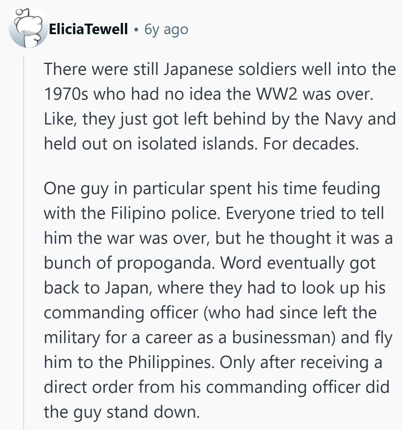 EliciaTewell 6y ago There were still Japanese soldiers well into the 1970s who had no idea the WW2 was over. Like, they just got left behind by the Navy and held out on isolated islands. For decades. One guy in particular spent his time feuding with the Filipino police. Everyone tried to tell him the war was over, but he thought it was a bunch of propoganda. Word eventually got back to Japan, where they had to look up his commanding officer (who had since left the military for a career as a businessman) and fly him to the Philippines.