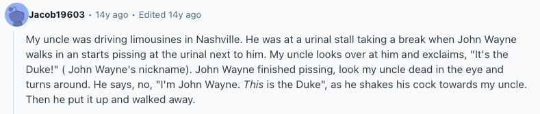 Jacob19603 14y ago Edited 14y ago My uncle was driving limousines in Nashville. Не was at a urinal stall taking a break when John Wayne walks in an starts pissing at the urinal next to him. My uncle looks over at him and exclaims, It's the Duke!  ( John Wayne's nickname). John Wayne finished pissing, look my uncle dead in the eye and turns around. Не says, no, I'm John Wayne. This is the Duke, as he shakes his cock towards my uncle. Then he put it up and walked away. 