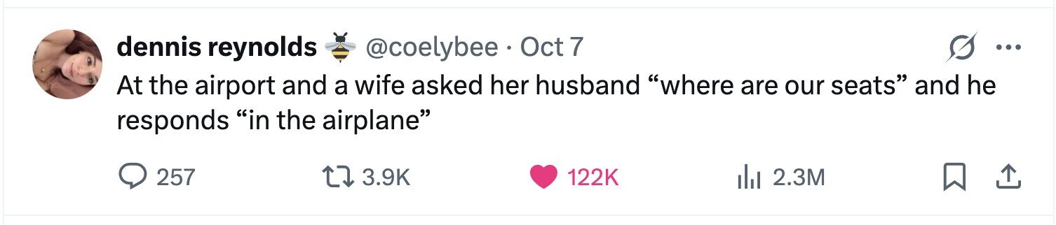 dennis reynolds @coelybee Oct 7 ... At the airport and a wife asked her husband where are our seats and he responds in the airplane 257 3.9K 122K 2.3M 
