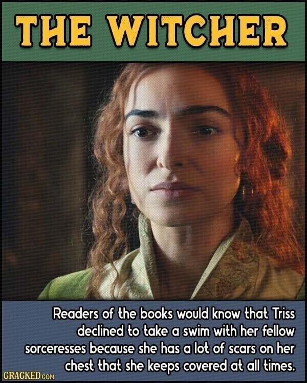THE WITCHER Readers of the books would know that Triss declined to take a swim with her fellow sorceresses because she has a lot of scars on her chest that she keeps covered at all times. CRACKED.COM