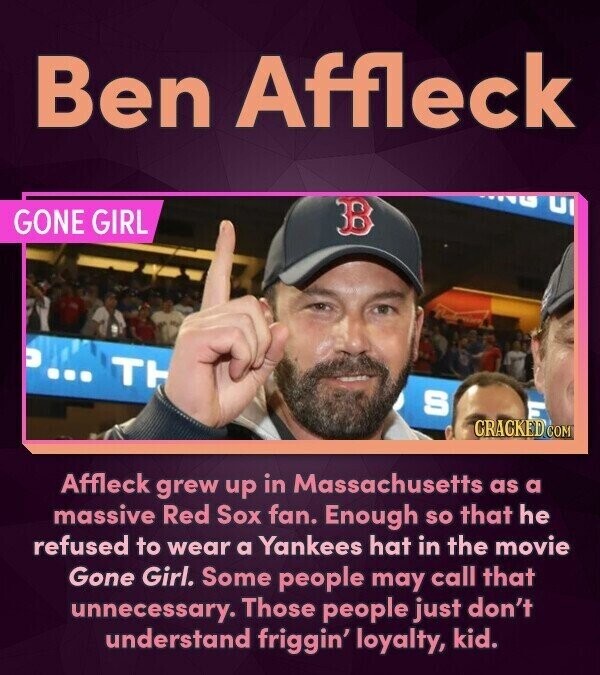 Ben Affleck GONE GIRL TH S CRACKED.COM Affleck grew up in Massachusetts as a massive Red Sox fan. Enough so that he refused to wear a Yankees hat in the movie Gone Girl. Some people may call that unnecessary. Those people just don't understand friggin' loyalty, kid.