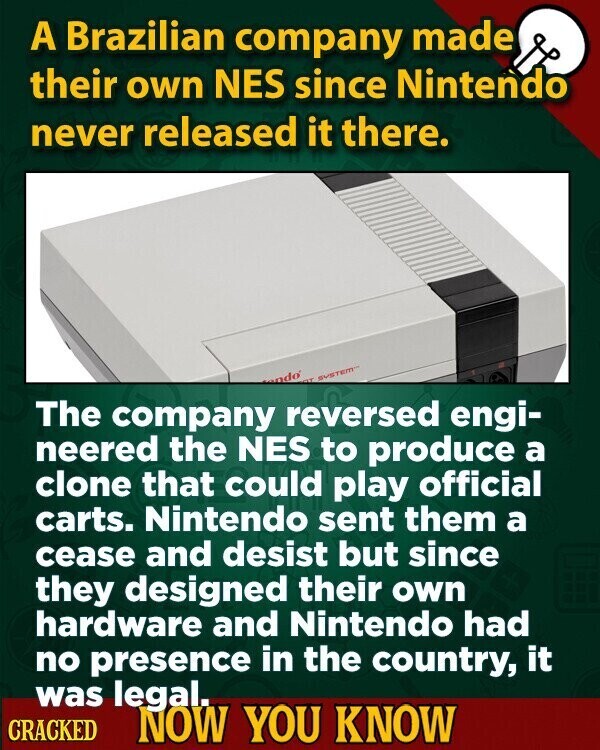 A Brazilian company made their own NES since Nintendo never released it there. ndo GT SYSTEM The company reversed engi- neered the NES to produce a clone that could play official carts. Nintendo sent them a cease and desist but since they designed their own hardware and Nintendo had no presence in the country, it was legal. CRACKED NOW YOU KNOW