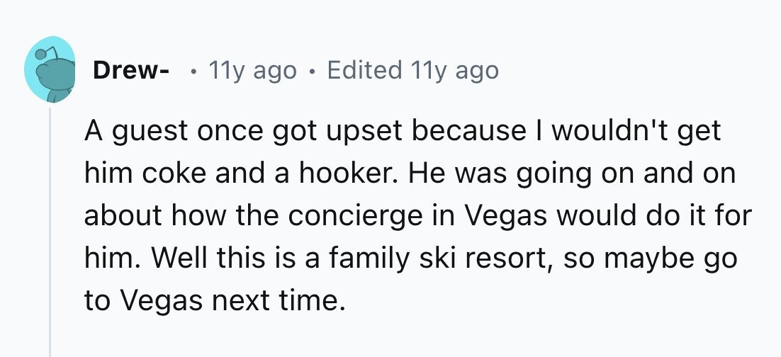 Drew- . 11y ago . Edited 11y ago A guest once got upset because I wouldn't get him coke and a hooker. Не was going on and on about how the concierge in Vegas would do it for him. Well this is a family ski resort, so maybe go to Vegas next time. 