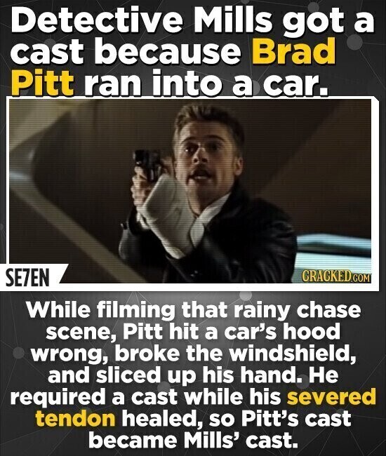 Detective Mills got a cast because Brad Pitt ran into a car. SE7EN CRACKED.COM While filming that rainy chase scene, Pitt hit a car's hood wrong, broke the windshield, and sliced up his hand. Не required a cast while his severed tendon healed, so Pitt's cast became Mills' cast.