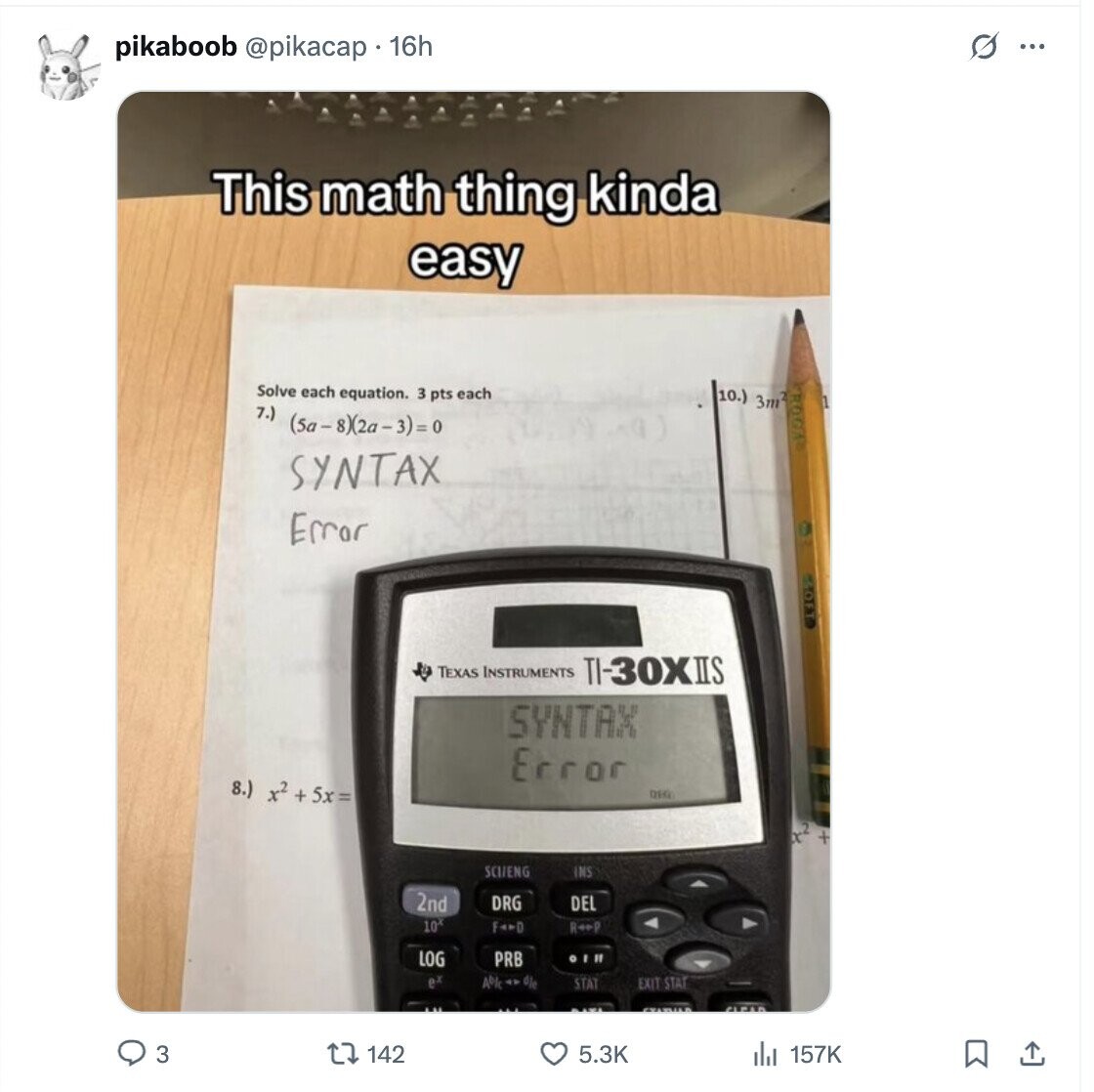 s pikaboob @pikacap 16h ... This math thing kinda easy Solve each equation. 3 pts each 10.) 3m2 7.) (5a-8)2a-3)=0 SYNTAX Error OFT TEXAS INSTRUMENTS TI-30XIIS SYNTAX Error 8.) x2 + 5x= DEG x2 + SCIIENG INS 2nd DRG DEL 10* FADD ReeP LOG PRB OI I e 4% die STAT EXIT-STAT 3 142 5.3K 157K