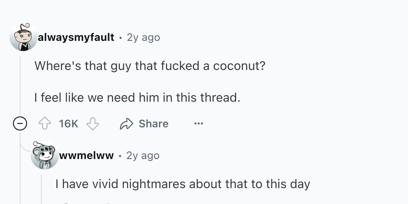 alwaysmyfault . 2y ago Where's that guy that fucked a coconut? I feel like we need him in this thread. - Share 16K ... wwmelww 2y ago I have vivid nightmares about that to this day