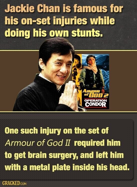 Jackie Chan is famous for his on-set injuries while doing his own stunts. ARMOUR of GOD 2 OPERATION CONDOR One such injury on the set of Armour of God II required him to get brain surgery, and left him with a metal plate inside his head. CRACKED.COM