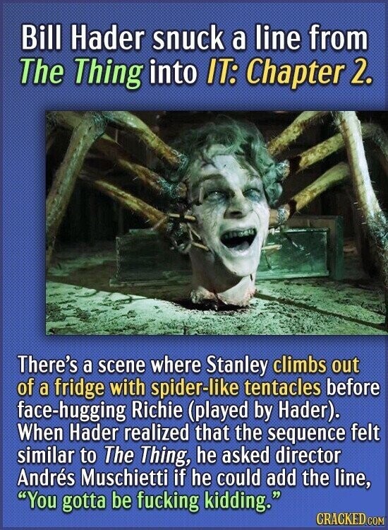 Bill Hader snuck a line from The Thing into IT: Chapter 2. There's a scene where Stanley climbs out of a fridge with spider-like tentacles before face-hugging Richie (played by Hader). When Hader realized that the sequence felt similar to The Thing, he asked director Andrés Muschietti if he could add the line, You gotta be fucking kidding. CRACKED.COM