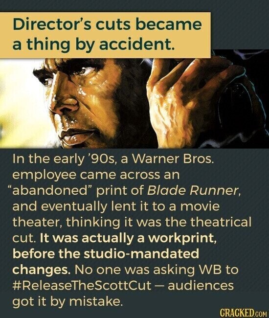 Director's cuts became a thing by accident. In the early '90s, a Warner Bros. employee came across an abandoned print of Blade Runner, and eventually lent it to a movie theater, thinking it was the theatrical cut. It was actually a workprint, before the studio-mandated changes. No one was asking WB to #ReleaseTheScottCut- audiences got it by mistake. CRACKED.COM