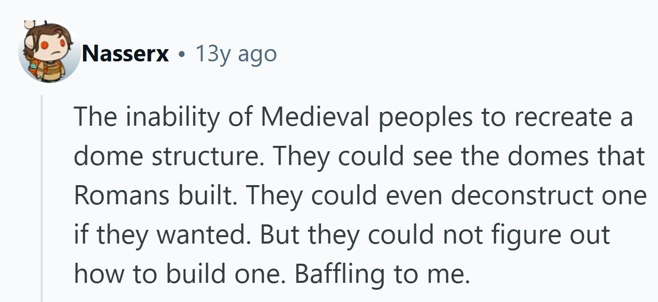 Nasserx . 13y ago The inability of Medieval peoples to recreate a dome structure. They could see the domes that Romans built. They could even deconstruct one if they wanted. But they could not figure out how to build one. Baffling to me. 
