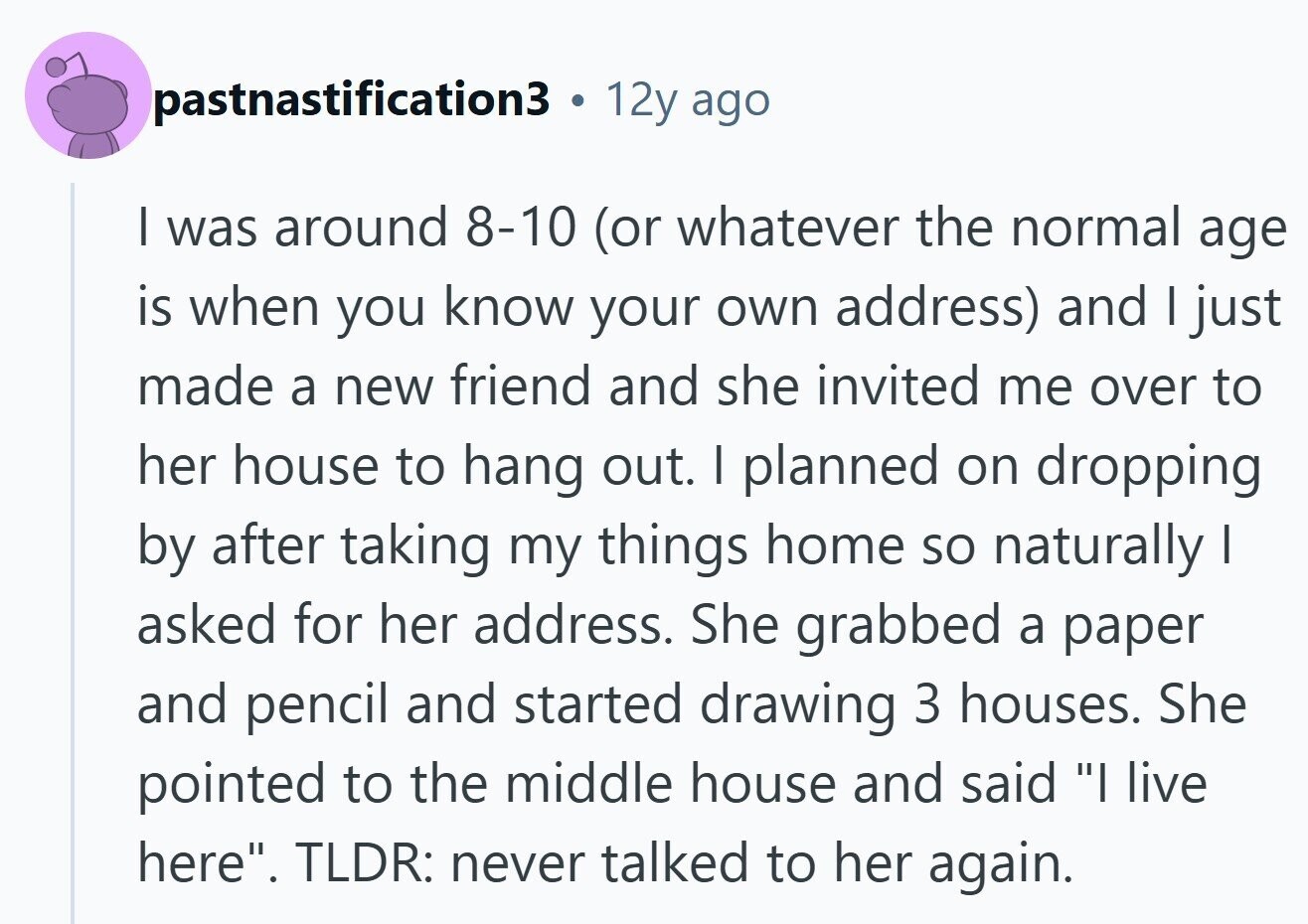 pastnastification3 12y ago I was around 8-10 (or whatever the normal age is when you know your own address) and I just made a new friend and she invited me over to her house to hang out. I planned on dropping by after taking my things home so naturally I asked for her address. She grabbed a paper and pencil and started drawing 3 houses. She pointed to the middle house and said I live here. TLDR: never talked to her again. 