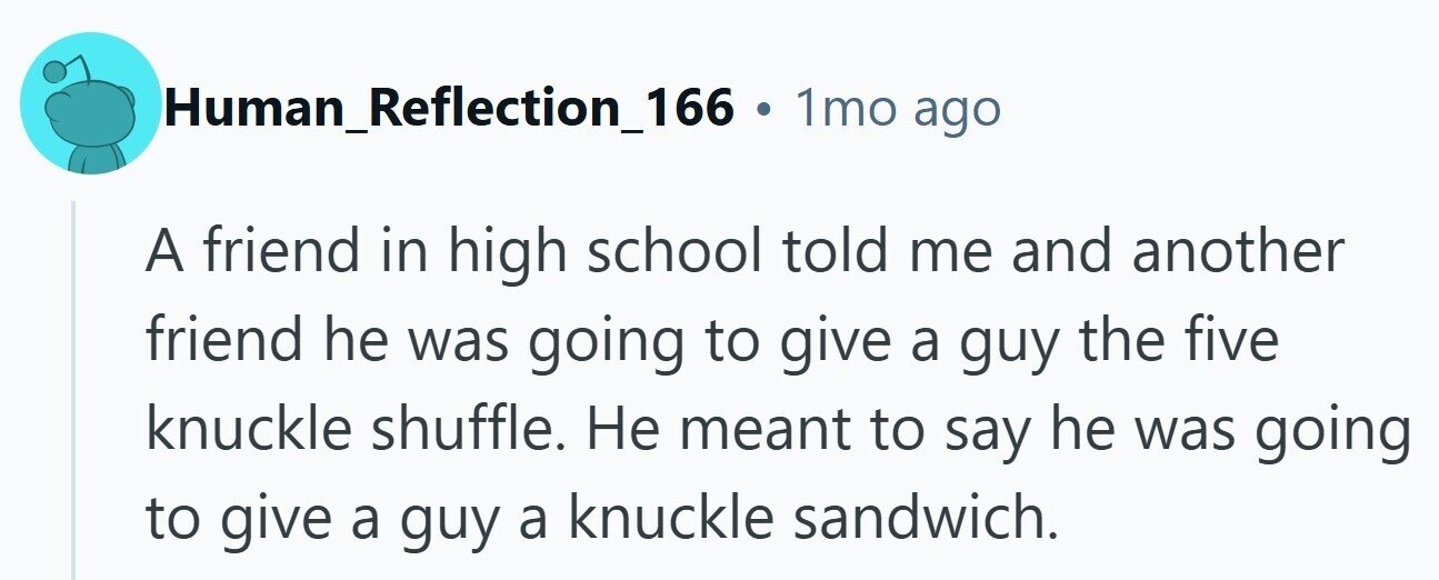 Human_Reflection_166 . 1mo ago A friend in high school told me and another friend he was going to give a guy the five knuckle shuffle. Не meant to say he was going to give a guy a knuckle sandwich. 