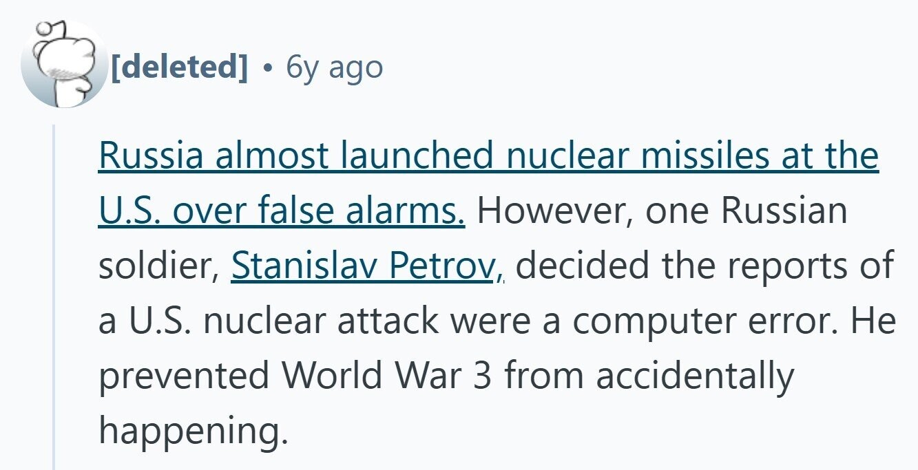 6y ago Russia almost launched nuclear missiles at the U.S. over false alarms. However, one Russian soldier, Stanislav Petrov, decided the reports of a U.S. nuclear attack were a computer error. Не prevented World War 3 from accidentally happening.