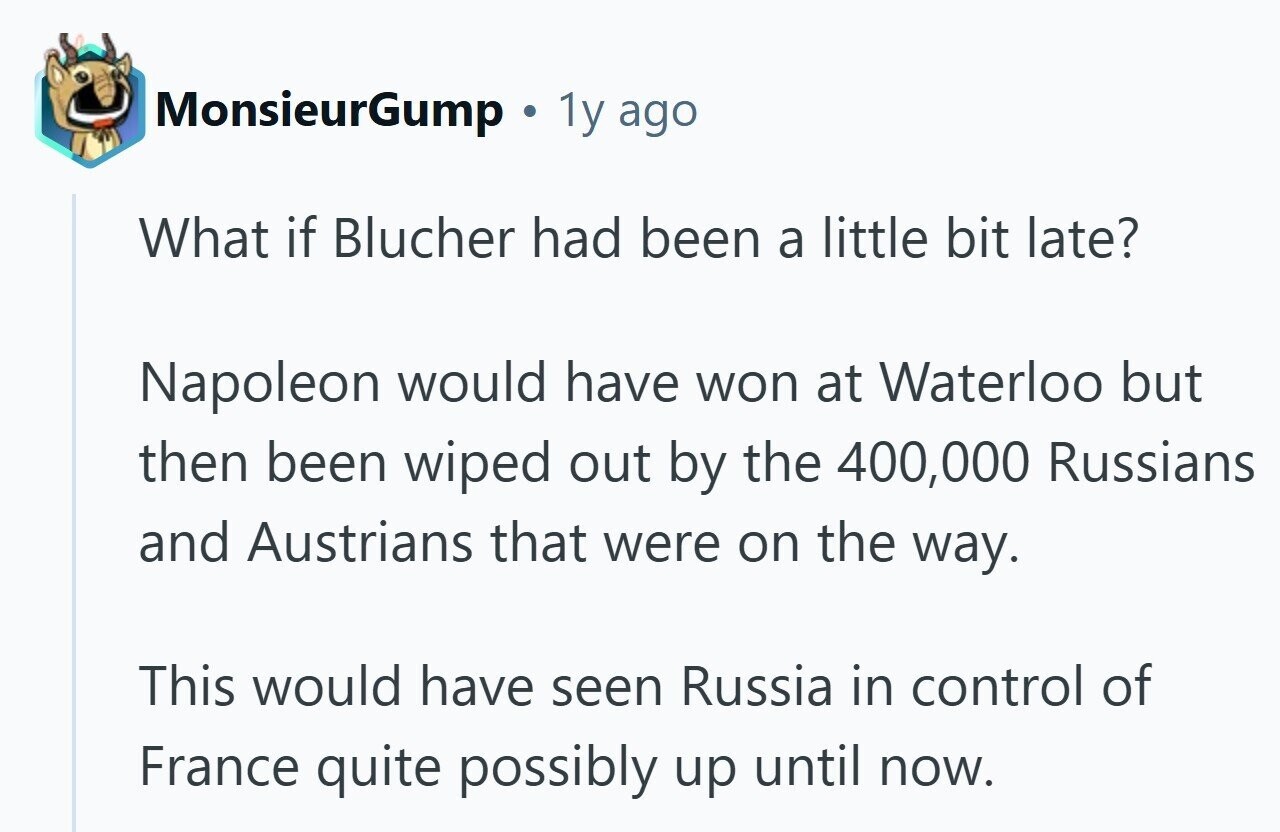 MonsieurGump 1y ago What if Blucher had been a little bit late? Napoleon would have won at Waterloo but then been wiped out by the 400,000 Russians and Austrians that were on the way. This would have seen Russia in control of France quite possibly up until now.
