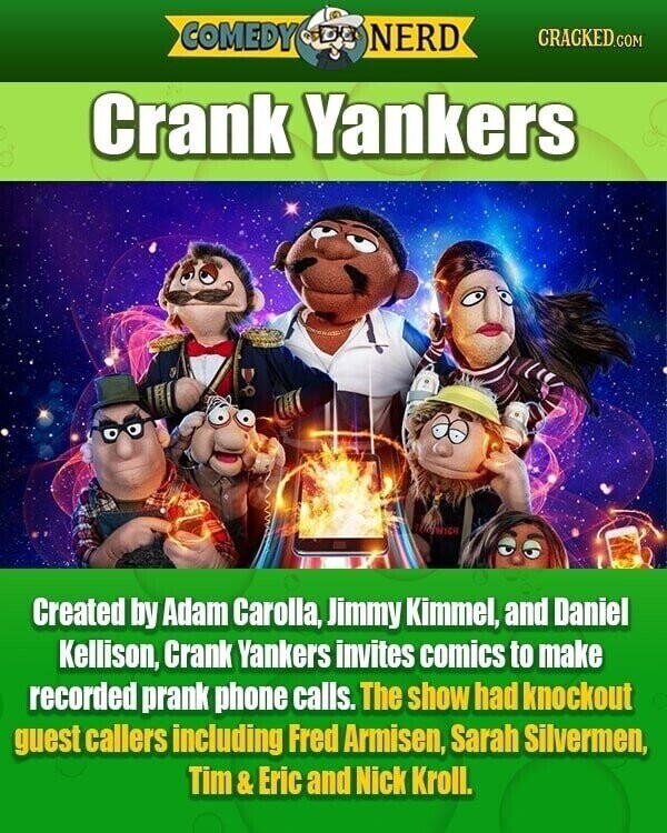 COMEDY NERD CRACKED.COM Crank Yankers WICH Created by Adam Carolla, Jimmy Kimmel, and Daniel Kellison, Crank Yankers invites comics to make recorded prank phone calls. The show had knockout guest callers including Fred Armisen, Sarah Silvermen, Tim& Eric and Nick Kroll.