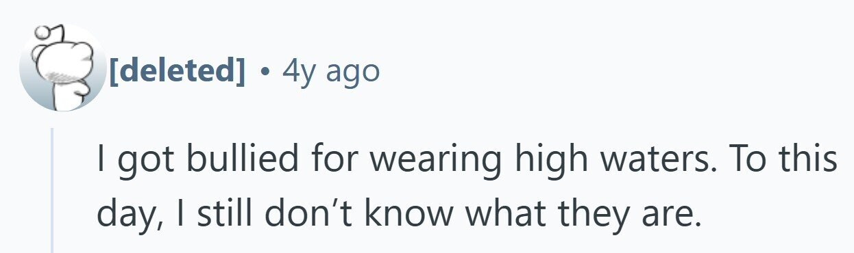 . 4y ago I got bullied for wearing high waters. To this day, I still don't know what they are.