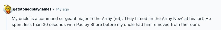 getstonedplaygames 14y ago My uncle is a command sergeant major in the Army (ret). They filmed 'In the Army Now at his fort. Не spent less than 30 seconds with Pauley Shore before my uncle had him removed from the room. 