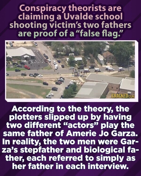 Conspiracy theorists are claiming a Uvalde school shooting victim's two fathers are proof of a false flag. CRACKED.COM According to the theory, the plotters slipped up by having two different actors play the same father of Amerie Jo Garza. In reality, the two men were Gar- za's stepfather and biological fa- ther, each referred to simply as her father in each interview.