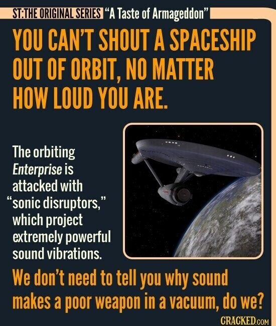 ST:THE ORIGINAL SERIES A Taste of Armageddon YOU CAN'T SHOUT A SPACESHIP OUT OF ORBIT, NO MATTER HOW LOUD YOU ARE. The orbiting Enterprise is attacked with sonic disruptors, which project extremely powerful sound vibrations. We don't need to tell you why sound makes a poor weapon in a vacuum, do we? CRACKED.COM