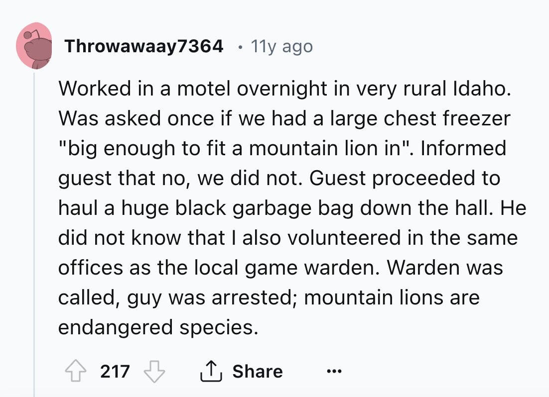 Throwawaay7364 11y ago Worked in a motel overnight in very rural Idaho. Was asked once if we had a large chest freezer big enough to fit a mountain lion in. Informed guest that no, we did not. Guest proceeded to haul a huge black garbage bag down the hall. Не did not know that I also volunteered in the same offices as the local game warden. Warden was called, guy was arrested; mountain lions are endangered species. 217 Share ... 