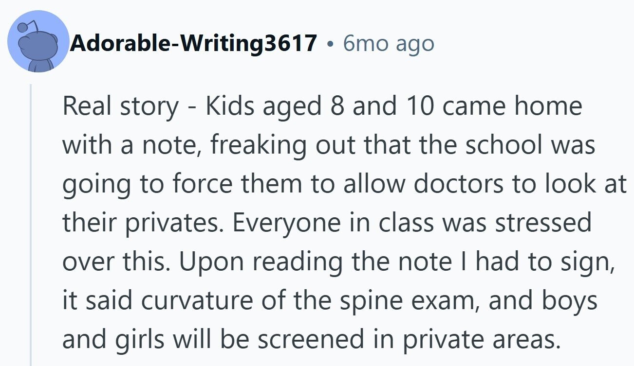Adorable-Writing3617 . 6mo ago Real story - Kids aged 8 and 10 came home with a note, freaking out that the school was going to force them to allow doctors to look at their privates. Everyone in class was stressed over this. Upon reading the note | had to sign, it said curvature of the spine exam, and boys and girls will be screened in private areas.