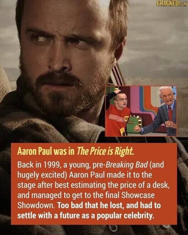 CRACKED.COM - Aaron Paul was in The Price is Right. Back in 1999, a young, pre-Breaking Bad (and hugely excited) Aaron Paul made it to the stage after best estimating the price of a desk, and managed to get to the final Showcase Showdown. Too bad that he lost, and had to settle with a future as a popular celebrity.