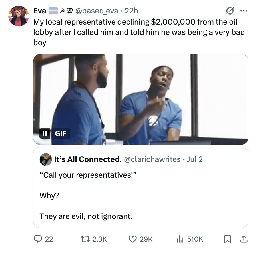 Eva @based_eva. 22h ... My local representative declining $2,000,000 from the oil lobby after I called him and told him he was being a very bad boy GIF It's All Connected. @clarichawrites - _ Jul 2 Call your representatives! Why? They are evil, not ignorant. 22 2.3K 29K 510K