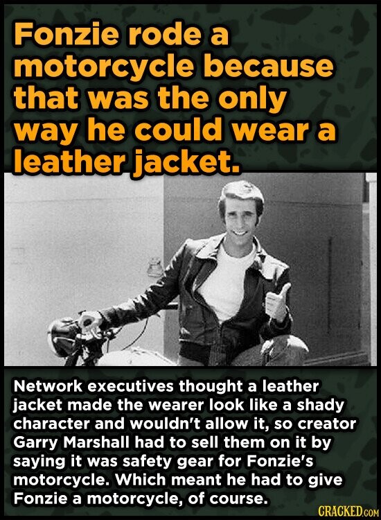 Fonzie rode a motorcycle because that was the only way he could wear a leather jacket. Network executives thought a leather jacket made the wearer look like a shady character and wouldn't allow it, so creator Garry Marshall had to sell them on it by saying it was safety gear for Fonzie's motorcycle. Which meant he had to give Fonzie a motorcycle, of course. CRACKED.COM