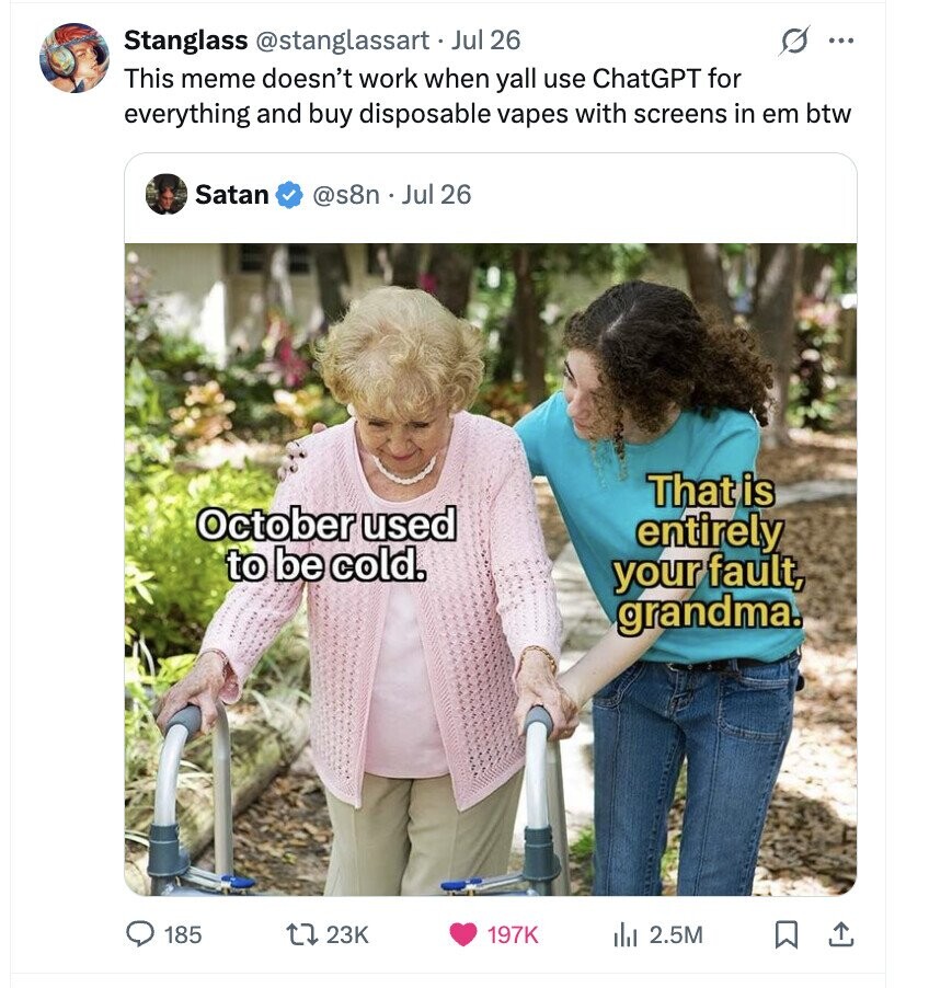 s Stanglass @stanglassart Jul 26 ... This meme doesn't work when yall use ChatGPT for everything and buy disposable vapes with screens in em btw Satan @s8n . Jul 26 That is October used entirely to be cold. your fault, grandma. 185 23K 197K del 2.5M