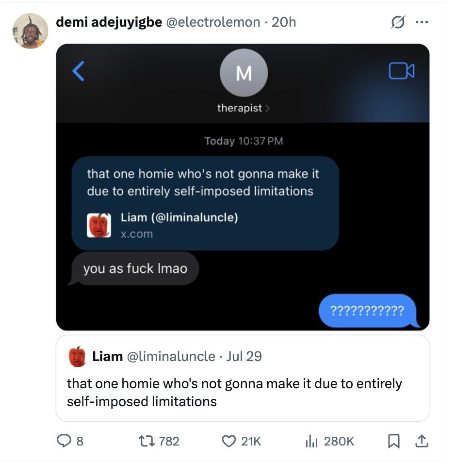 demi adejuyigbe @electrolemon no 20h ... M therapist > Today 10:37 PM that one homie who's not gonna make it due to entirely self-imposed limitations Liam (@liminaluncle) x.com you as fuck Imao ¿¿¿¿¿¿¿¿¿¿¿ Liam @liminaluncle Jul 29 that one homie who's not gonna make it due to entirely self-imposed limitations 8 782 21K 280K