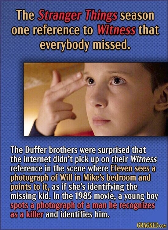 The Stranger Things season one reference to Witness that everybody missed. The Duffer brothers were surprised that the internet didn't pick up on their Witness reference in the scene where Eleven sees a photograph of Will in Mike's bedroom and points to it, as if she's identifying the missing kid. In the 1985 movie, a young boy spots a photograph of a man he recognizes as a killer and identifies him. CRACKED.COM